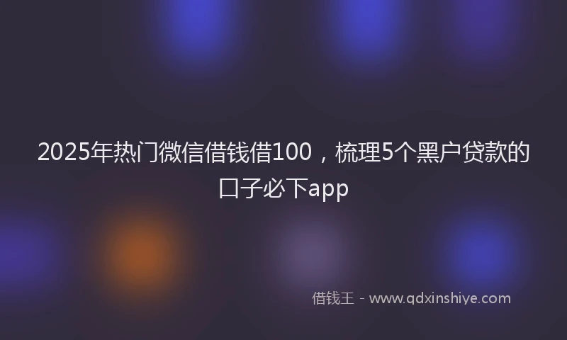 2025年热门微信借钱借100，梳理5个黑户贷款的口子必下app