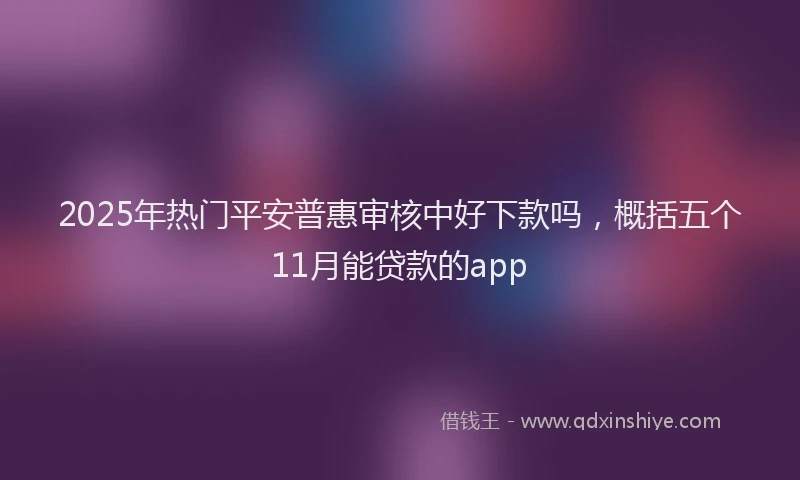 2025年热门平安普惠审核中好下款吗，概括五个11月能贷款的app
