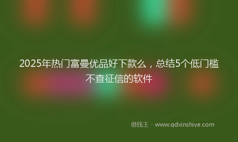 2025年热门富曼优品好下款么，总结5个低门槛不查征信的软件