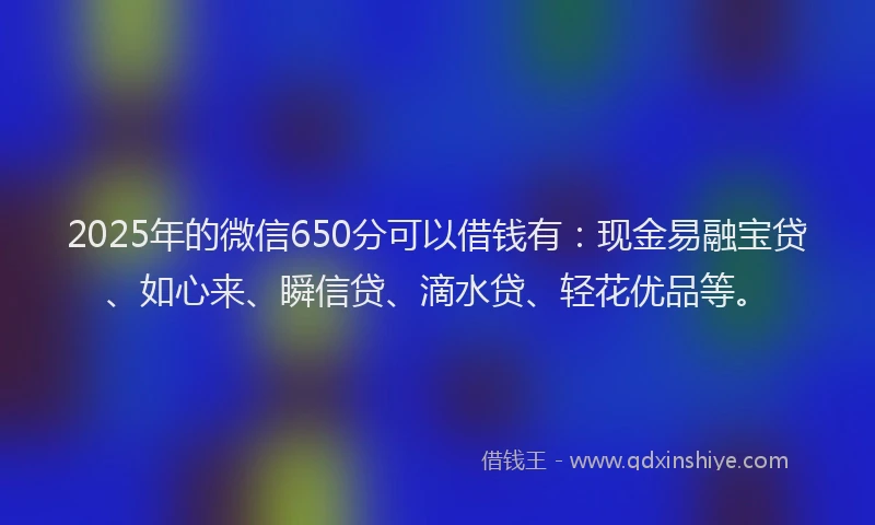2025年的微信650分可以借钱有：现金易融宝贷、如心来、瞬信贷、滴水贷、轻花优品等。