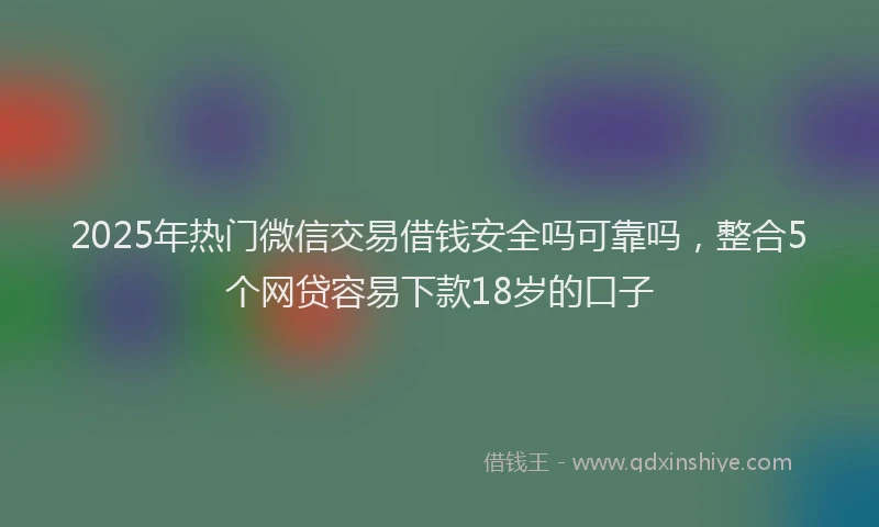 2025年热门微信交易借钱安全吗可靠吗，整合5个网贷容易下款18岁的口子