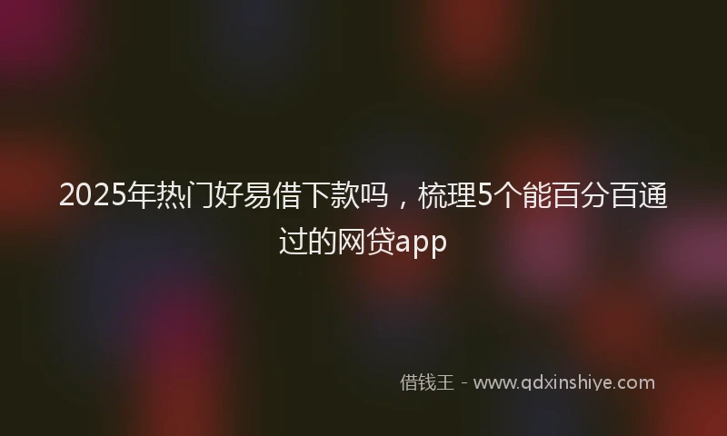 2025年热门好易借下款吗，梳理5个能百分百通过的网贷app