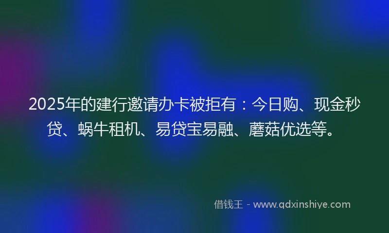 2025年的建行邀请办卡被拒有：今日购、现金秒贷、蜗牛租机、易贷宝易融、蘑菇优选等。