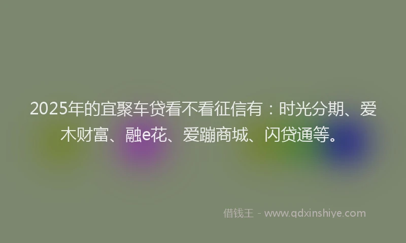 2025年的宜聚车贷看不看征信有：时光分期、爱木财富、融e花、爱蹦商城、闪贷通等。