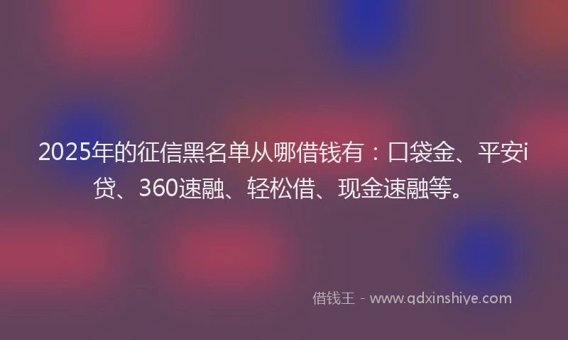 2025年的征信黑名单从哪借钱有：口袋金、平安i贷、360速融、轻松借、现金速融等。