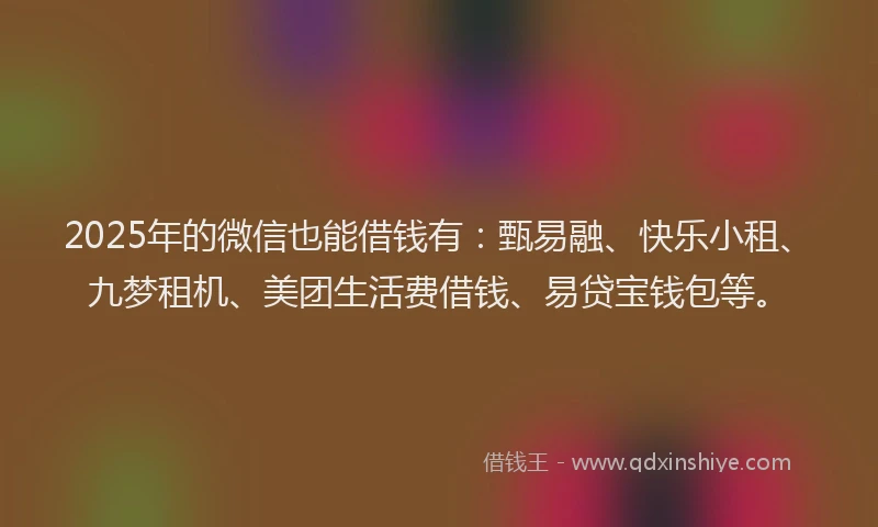 2025年的微信也能借钱有：甄易融、快乐小租、九梦租机、美团生活费借钱、易贷宝钱包等。