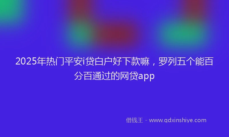 2025年热门平安i贷白户好下款嘛，罗列五个能百分百通过的网贷app