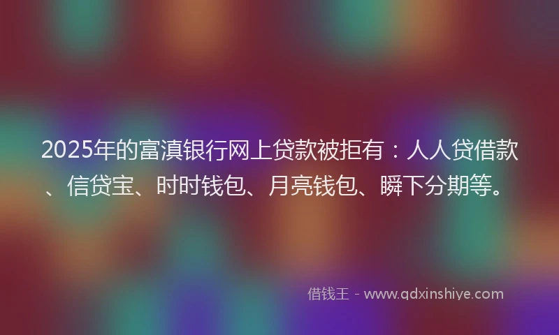 2025年的富滇银行网上贷款被拒有：人人贷借款、信贷宝、时时钱包、月亮钱包、瞬下分期等。