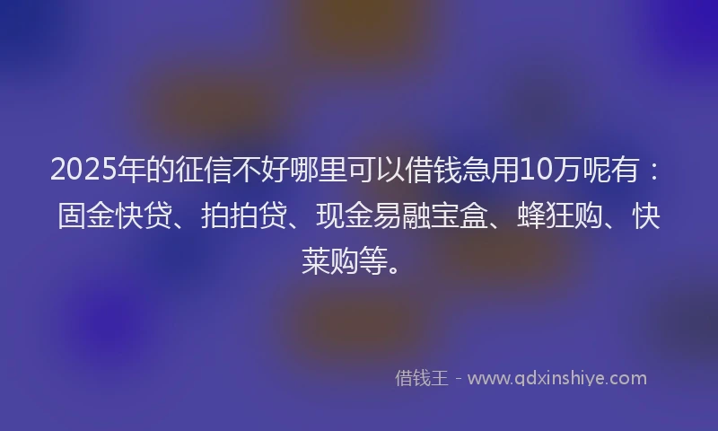 2025年的征信不好哪里可以借钱急用10万呢有：固金快贷、拍拍贷、现金易融宝盒、蜂狂购、快莱购等。