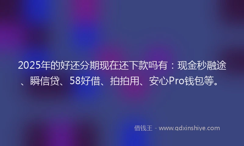 2025年的好还分期现在还下款吗有：现金秒融途、瞬信贷、58好借、拍拍用、安心Pro钱包等。