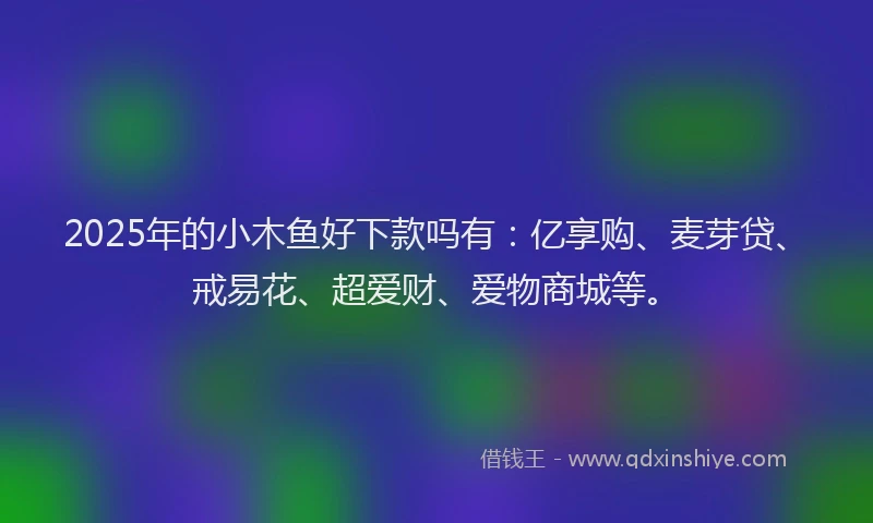 2025年的小木鱼好下款吗有：亿享购、麦芽贷、戒易花、超爱财、爱物商城等。