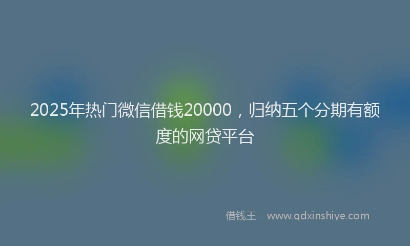 2025年热门微信借钱20000，归纳五个分期有额度的网贷平台