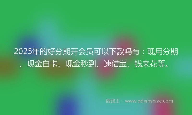 2025年的好分期开会员可以下款吗有：现用分期、现金白卡、现金秒到、速借宝、钱来花等。