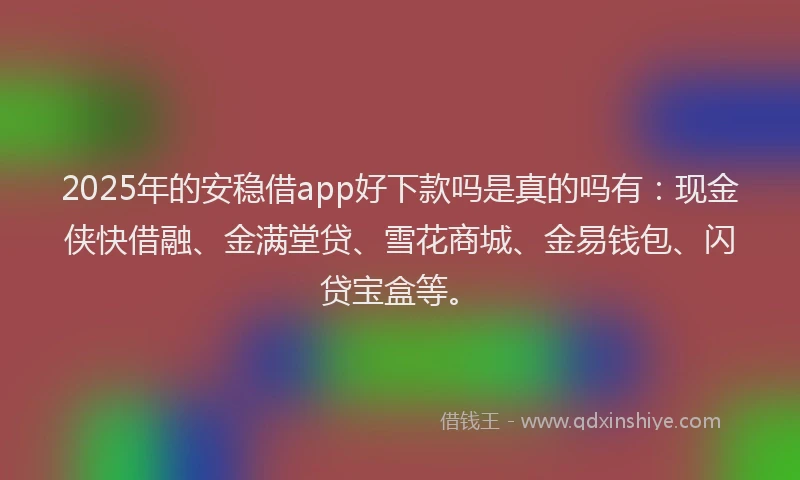 2025年的安稳借app好下款吗是真的吗有：现金侠快借融、金满堂贷、雪花商城、金易钱包、闪贷宝盒等。