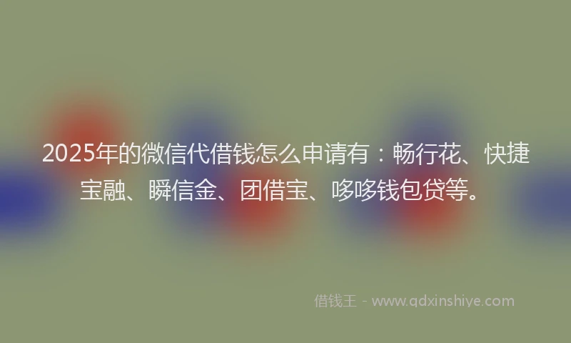 2025年的微信代借钱怎么申请有：畅行花、快捷宝融、瞬信金、团借宝、哆哆钱包贷等。