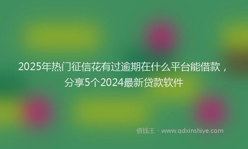 2025年热门征信花有过逾期在什么平台能借款，分享5个2024最新贷款软件