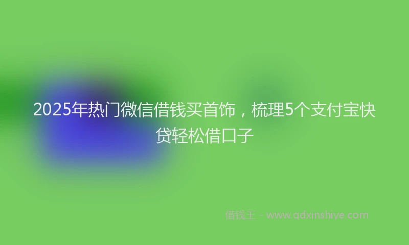 2025年热门微信借钱买首饰，梳理5个支付宝快贷轻松借口子