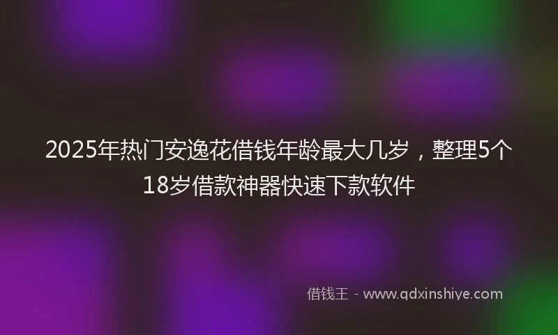 2025年热门安逸花借钱年龄最大几岁，整理5个18岁借款神器快速下款软件