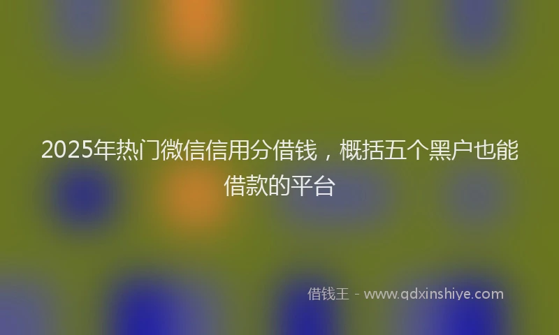 2025年热门微信信用分借钱，概括五个黑户也能借款的平台