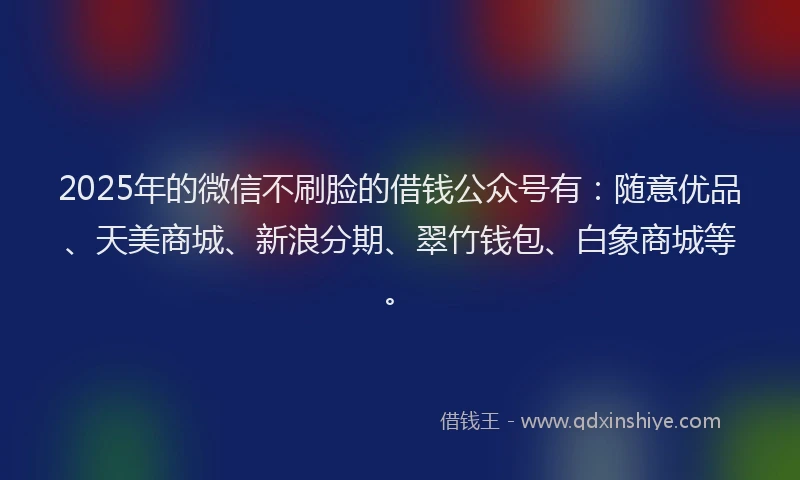 2025年的微信不刷脸的借钱公众号有：随意优品、天美商城、新浪分期、翠竹钱包、白象商城等。