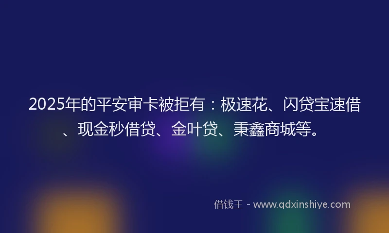 2025年的平安审卡被拒有：极速花、闪贷宝速借、现金秒借贷、金叶贷、秉鑫商城等。