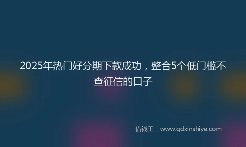 2025年热门好分期下款成功，整合5个低门槛不查征信的口子