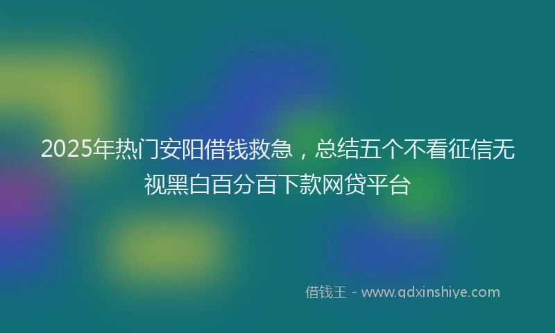 2025年热门安阳借钱救急，总结五个不看征信无视黑白百分百下款网贷平台