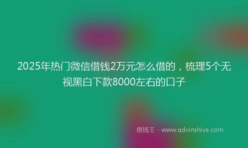 2025年热门微信借钱2万元怎么借的，梳理5个无视黑白下款8000左右的口子