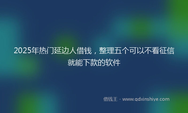 2025年热门延边人借钱，整理五个可以不看征信就能下款的软件