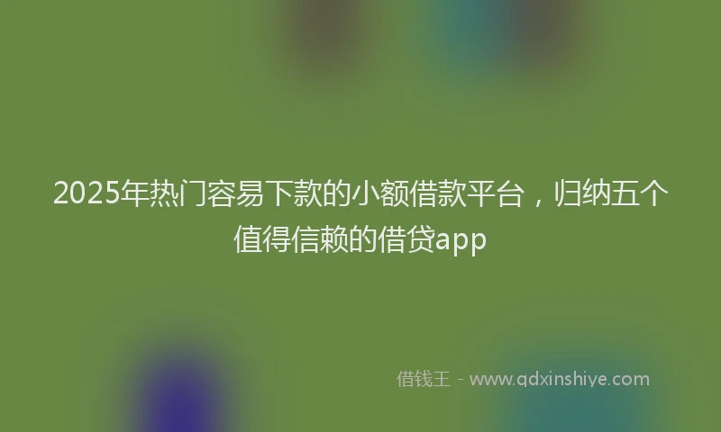 2025年热门容易下款的小额借款平台，归纳五个值得信赖的借贷app