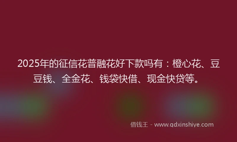 2025年的征信花普融花好下款吗有：橙心花、豆豆钱、全金花、钱袋快借、现金快贷等。