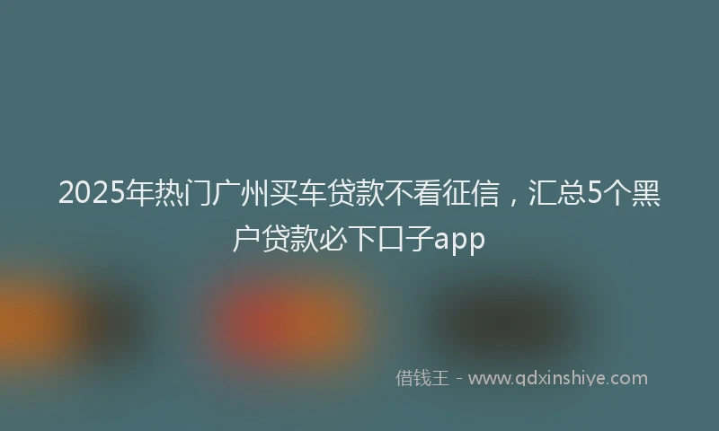 2025年热门广州买车贷款不看征信，汇总5个黑户贷款必下口子app