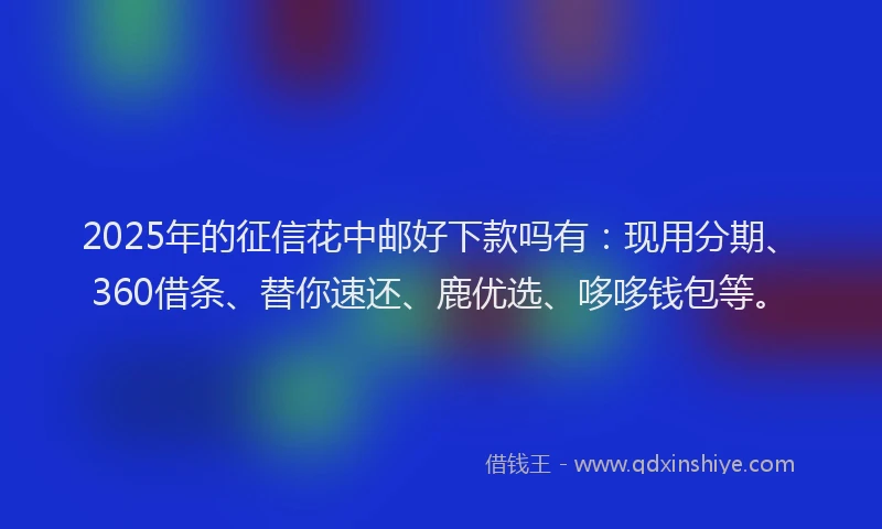 2025年的征信花中邮好下款吗有：现用分期、360借条、替你速还、鹿优选、哆哆钱包等。