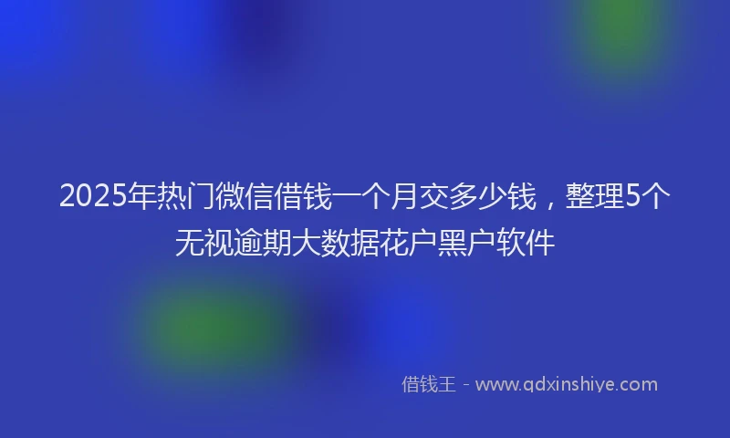 2025年热门微信借钱一个月交多少钱，整理5个无视逾期大数据花户黑户软件