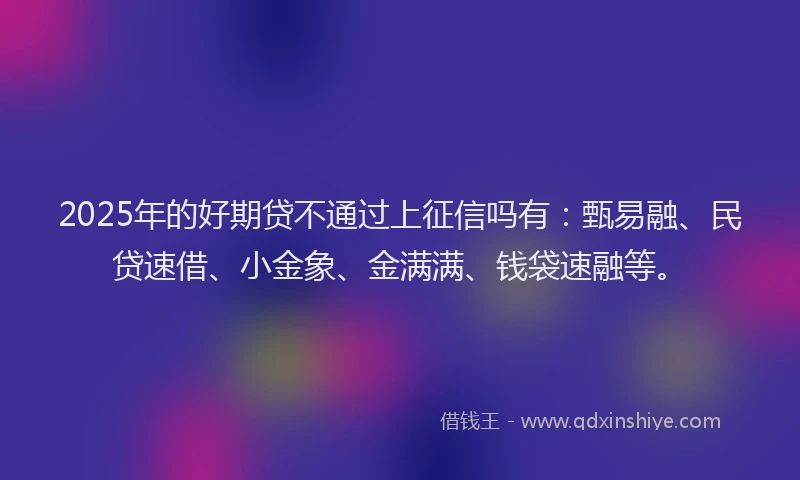 2025年的好期贷不通过上征信吗有：甄易融、民贷速借、小金象、金满满、钱袋速融等。