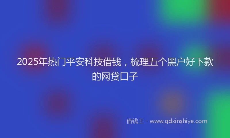 2025年热门平安科技借钱，梳理五个黑户好下款的网贷口子