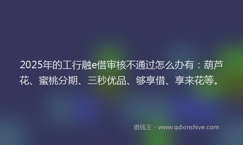 2025年的工行融e借审核不通过怎么办有：葫芦花、蜜桃分期、三秒优品、够享借、享来花等。