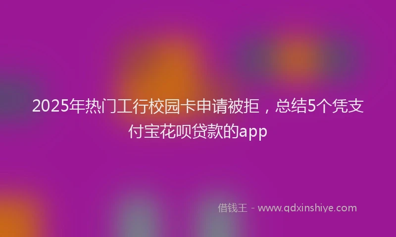 2025年热门工行校园卡申请被拒，总结5个凭支付宝花呗贷款的app