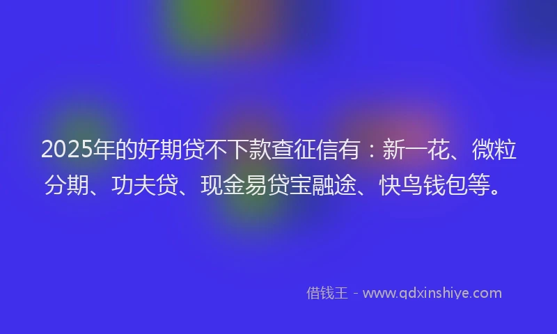 2025年的好期贷不下款查征信有：新一花、微粒分期、功夫贷、现金易贷宝融途、快鸟钱包等。