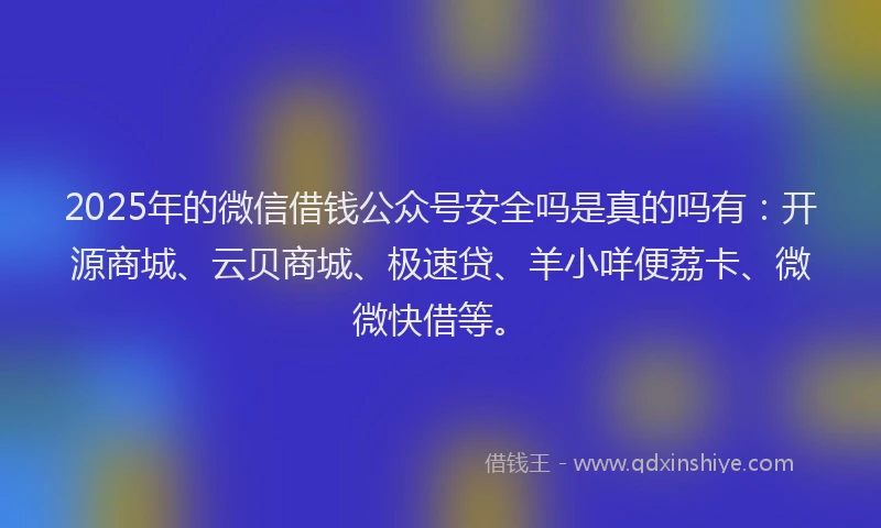 2025年的微信借钱公众号安全吗是真的吗有：开源商城、云贝商城、极速贷、羊小咩便荔卡、微微快借等。
