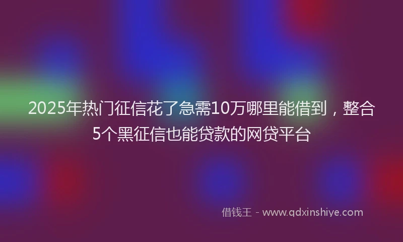 2025年热门征信花了急需10万哪里能借到，整合5个黑征信也能贷款的网贷平台