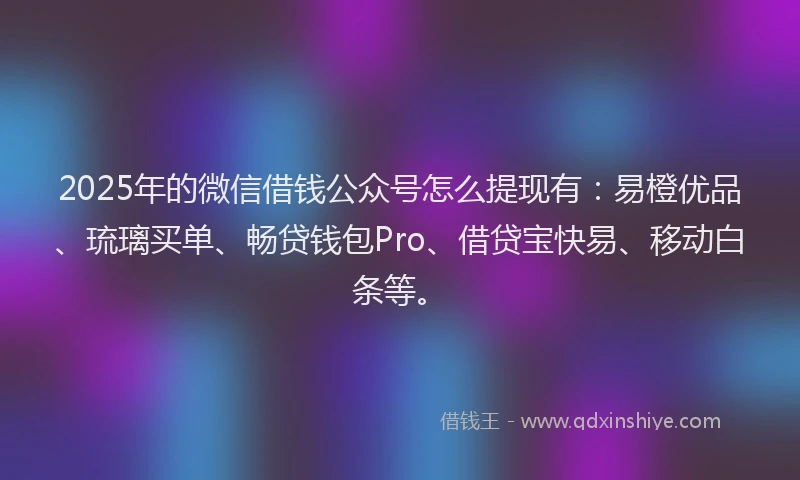 2025年的微信借钱公众号怎么提现有：易橙优品、琉璃买单、畅贷钱包Pro、借贷宝快易、移动白条等。