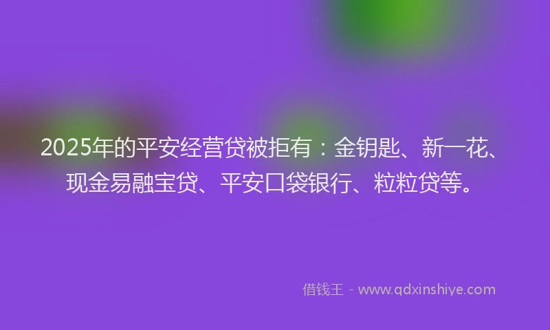 2025年的平安经营贷被拒有：金钥匙、新一花、现金易融宝贷、平安口袋银行、粒粒贷等。