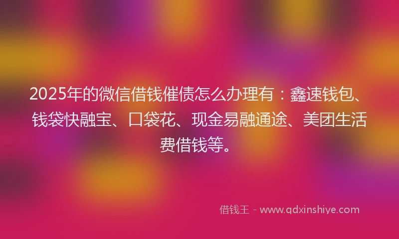2025年的微信借钱催债怎么办理有：鑫速钱包、钱袋快融宝、口袋花、现金易融通途、美团生活费借钱等。