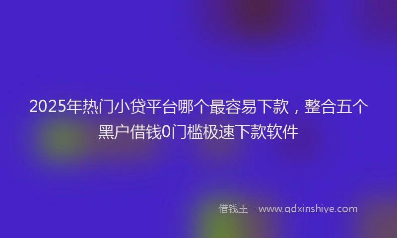 2025年热门小贷平台哪个最容易下款，整合五个黑户借钱0门槛极速下款软件