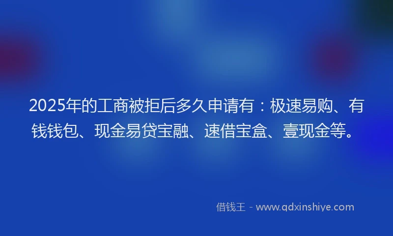 2025年的工商被拒后多久申请有：极速易购、有钱钱包、现金易贷宝融、速借宝盒、壹现金等。