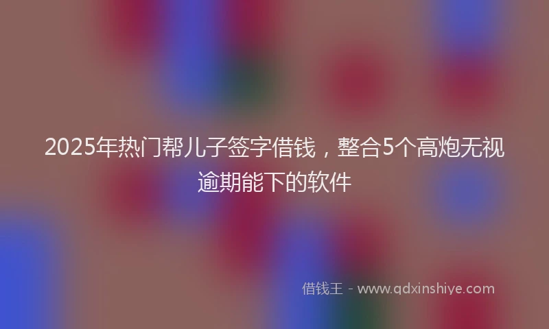 2025年热门帮儿子签字借钱，整合5个高炮无视逾期能下的软件