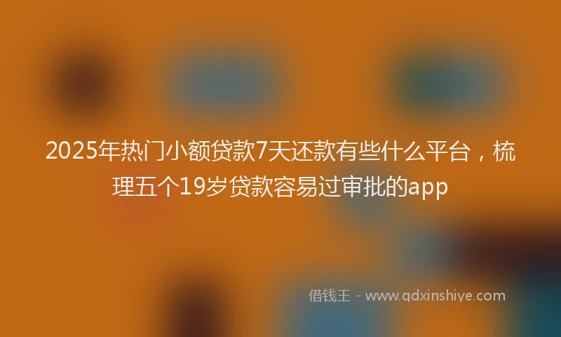 2025年热门小额贷款7天还款有些什么平台，梳理五个19岁贷款容易过审批的app