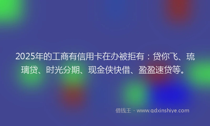 2025年的工商有信用卡在办被拒有：贷你飞、琉璃贷、时光分期、现金侠快借、盈盈速贷等。