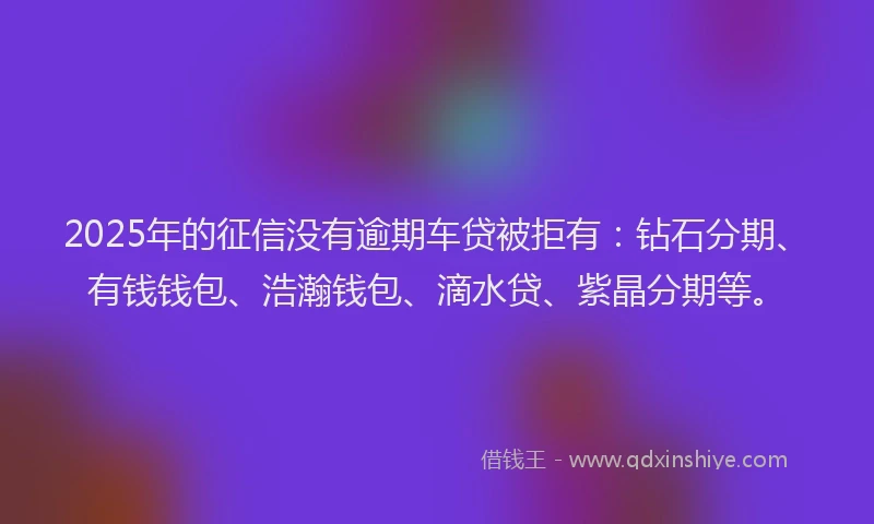 2025年的征信没有逾期车贷被拒有：钻石分期、有钱钱包、浩瀚钱包、滴水贷、紫晶分期等。